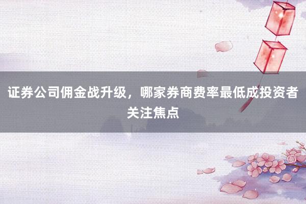 证券公司佣金战升级，哪家券商费率最低成投资者关注焦点