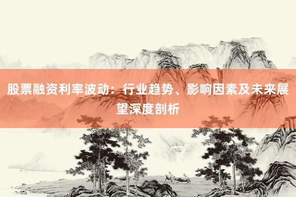 股票融资利率波动：行业趋势、影响因素及未来展望深度剖析