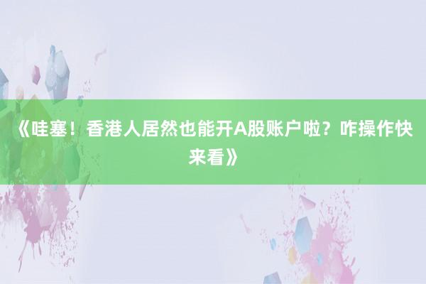 《哇塞！香港人居然也能开A股账户啦？咋操作快来看》