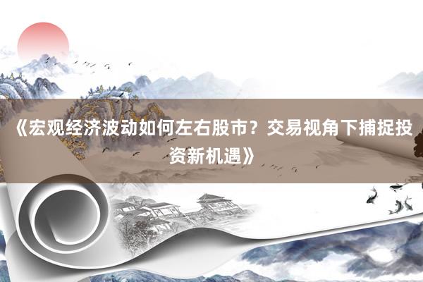 《宏观经济波动如何左右股市?交易视角下捕捉投资新机遇》