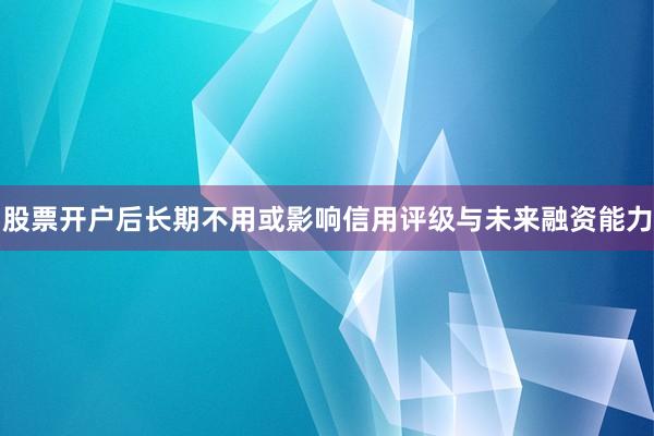 股票开户后长期不用或影响信用评级与未来融资能力