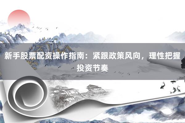 新手股票配资操作指南：紧跟政策风向，理性把握投资节奏