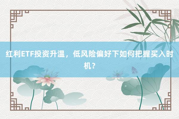 红利ETF投资升温，低风险偏好下如何把握买入时机？