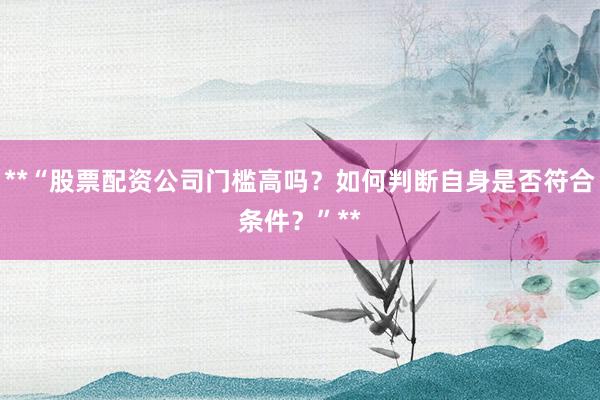 **“股票配资公司门槛高吗？如何判断自身是否符合条件？”**