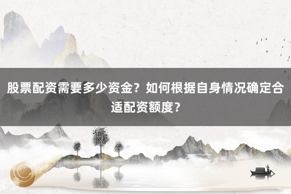 股票配资需要多少资金？如何根据自身情况确定合适配资额度？