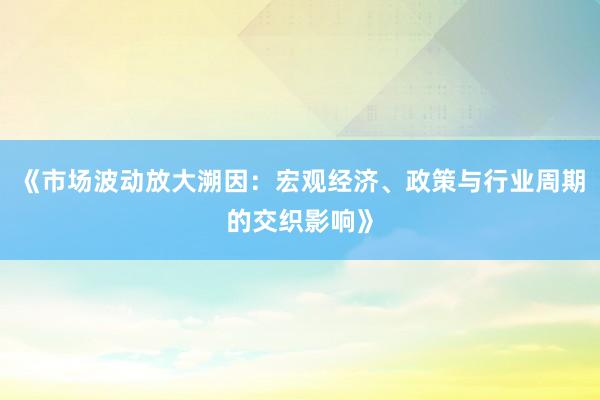 《市场波动放大溯因:宏观经济、政策与行业周期的交织影响》