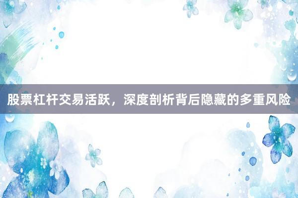 股票杠杆交易活跃，深度剖析背后隐藏的多重风险
