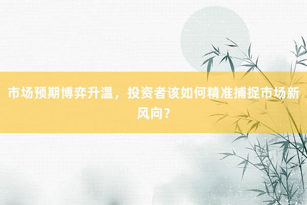 市场预期博弈升温，投资者该如何精准捕捉市场新风向？