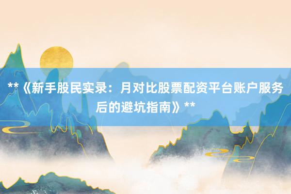 **《新手股民实录：月对比股票配资平台账户服务后的避坑指南》**