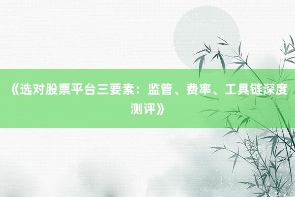 《选对股票平台三要素：监管、费率、工具链深度测评》