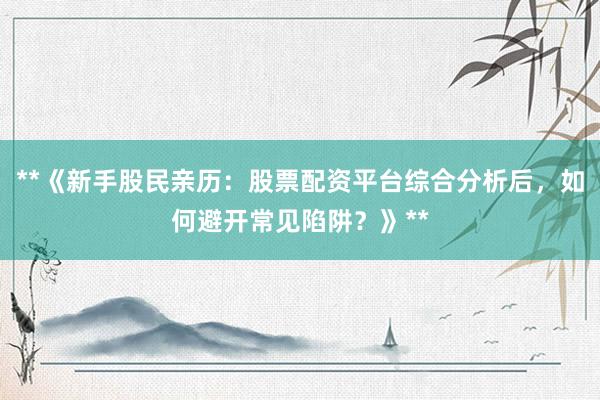 **《新手股民亲历：股票配资平台综合分析后，如何避开常见陷阱？》**