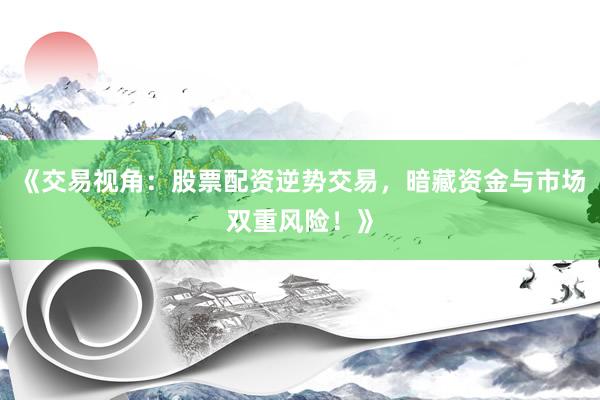 《交易视角：股票配资逆势交易，暗藏资金与市场双重风险！》