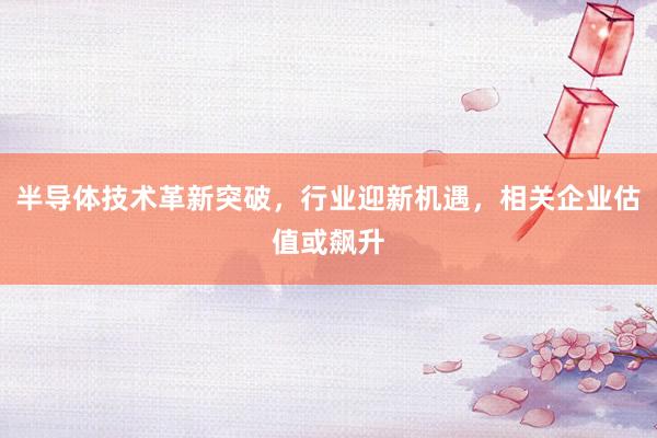 半导体技术革新突破，行业迎新机遇，相关企业估值或飙升
