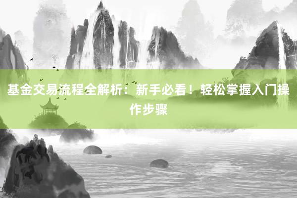 基金交易流程全解析:新手必看!轻松掌握入门操作步骤