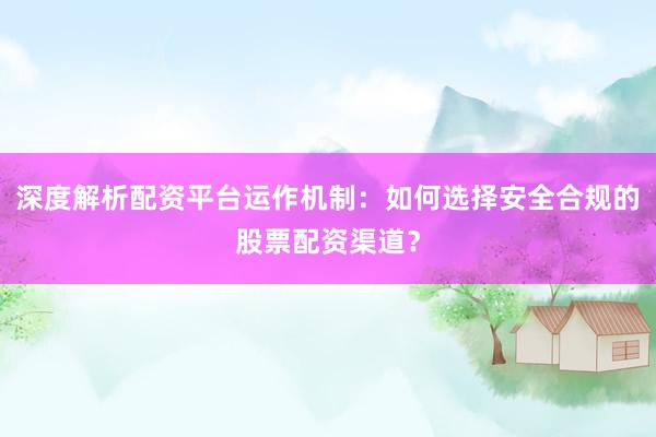 深度解析配资平台运作机制：如何选择安全合规的股票配资渠道？