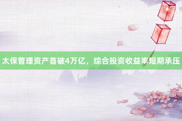 太保管理资产首破4万亿，综合投资收益率短期承压