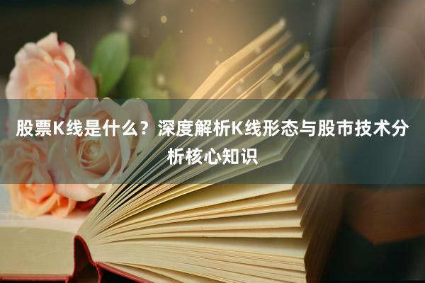 股票K线是什么？深度解析K线形态与股市技术分析核心知识