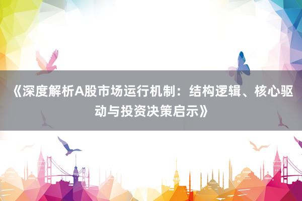 《深度解析A股市场运行机制：结构逻辑、核心驱动与投资决策启示》