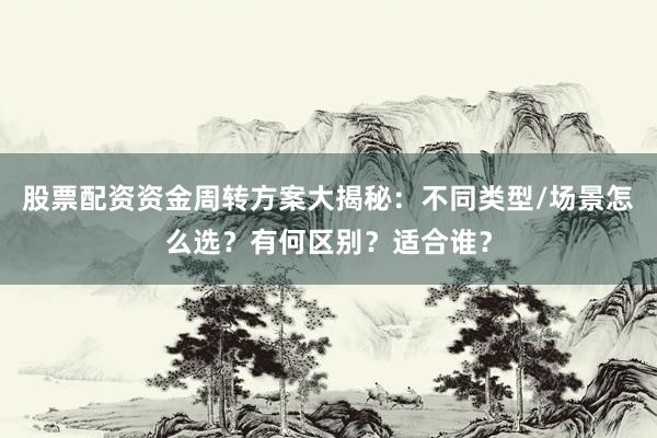 股票配资资金周转方案大揭秘：不同类型/场景怎么选？有何区别？适合谁？