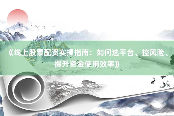《线上股票配资实操指南：如何选平台、控风险、提升资金使用效率》