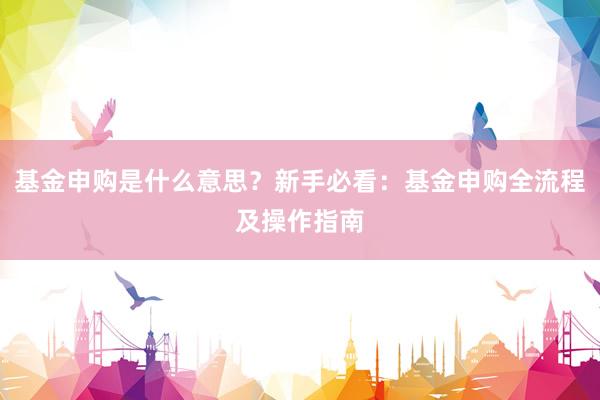 基金申购是什么意思？新手必看：基金申购全流程及操作指南