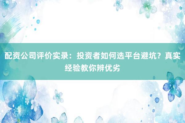 配资公司评价实录：投资者如何选平台避坑？真实经验教你辨优劣