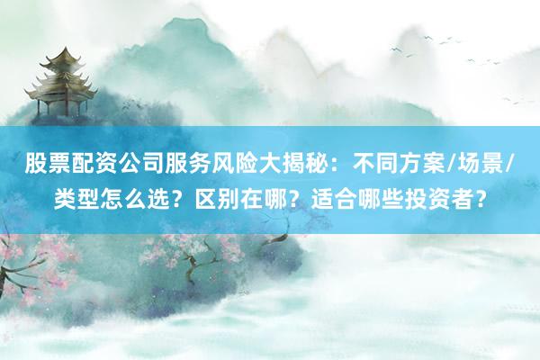 股票配资公司服务风险大揭秘：不同方案/场景/类型怎么选？区别在哪？适合哪些投资者？