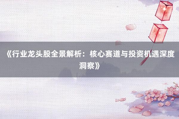 《行业龙头股全景解析：核心赛道与投资机遇深度洞察》