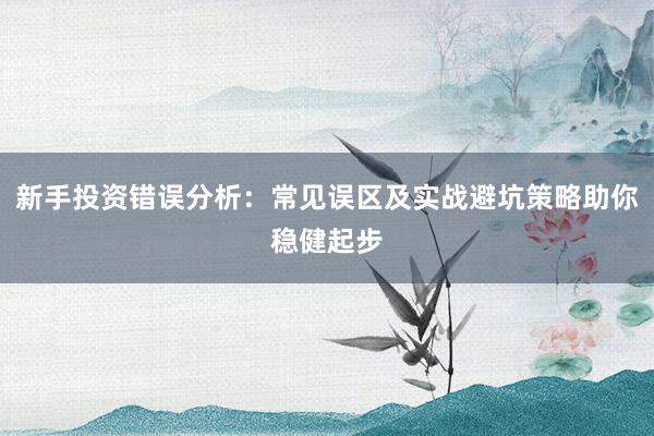 新手投资错误分析：常见误区及实战避坑策略助你稳健起步