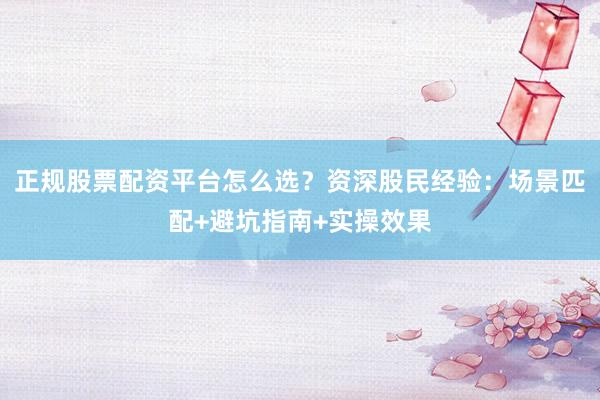 正规股票配资平台怎么选？资深股民经验：场景匹配+避坑指南+实操效果