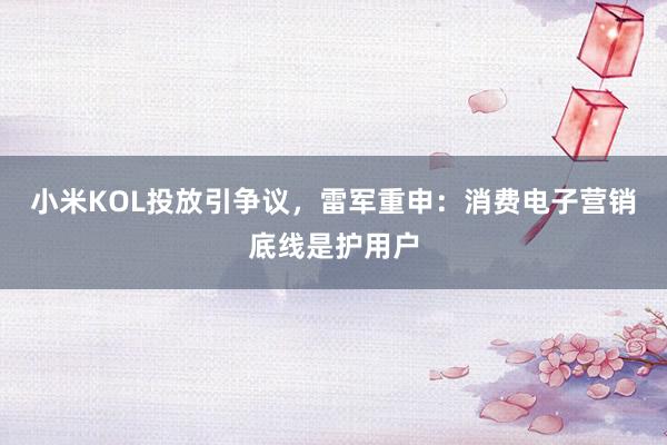 小米KOL投放引争议，雷军重申：消费电子营销底线是护用户