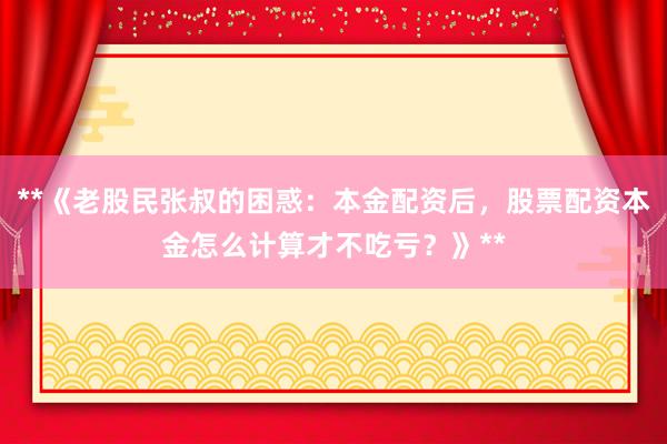 **《老股民张叔的困惑：本金配资后，股票配资本金怎么计算才不吃亏？》**