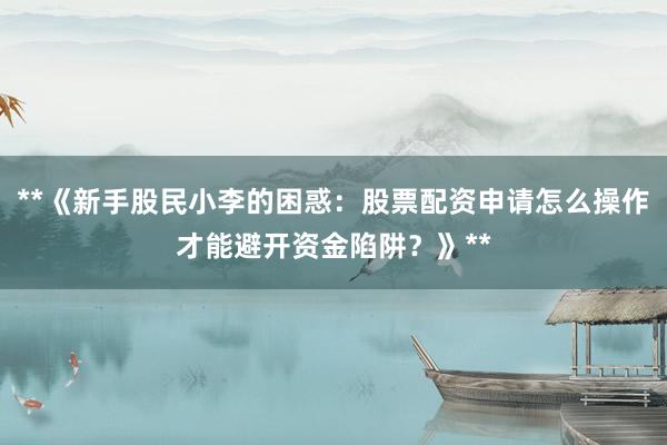 **《新手股民小李的困惑：股票配资申请怎么操作才能避开资金陷阱？》**