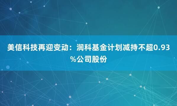 美信科技再迎变动：润科基金计划减持不超0.93%公司股份