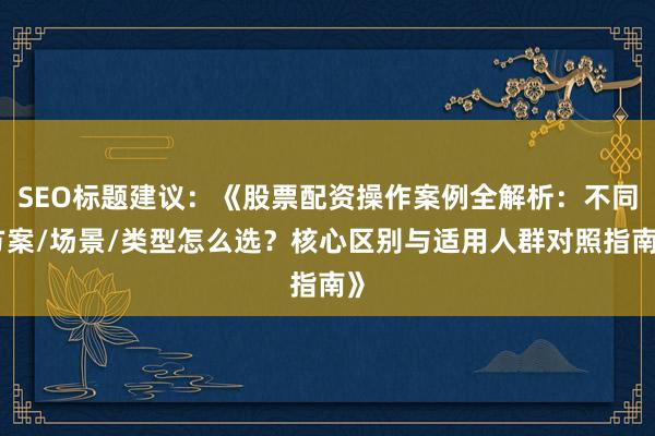 SEO标题建议：《股票配资操作案例全解析：不同方案/场景/类型怎么选？核心区别与适用人群对照指南》