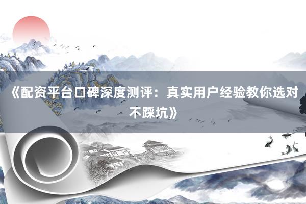《配资平台口碑深度测评:真实用户经验教你选对不踩坑》