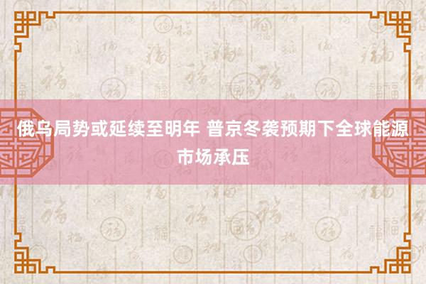 俄乌局势或延续至明年 普京冬袭预期下全球能源市场承压