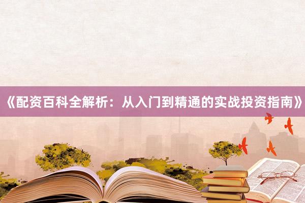 《配资百科全解析：从入门到精通的实战投资指南》