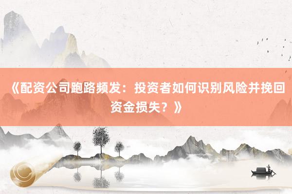 《配资公司跑路频发：投资者如何识别风险并挽回资金损失？》