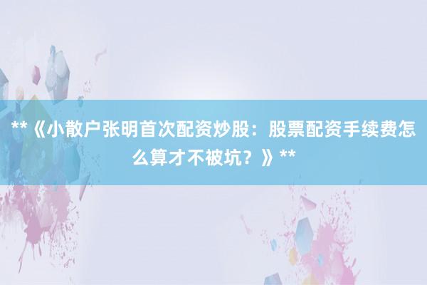 **《小散户张明首次配资炒股：股票配资手续费怎么算才不被坑？》**