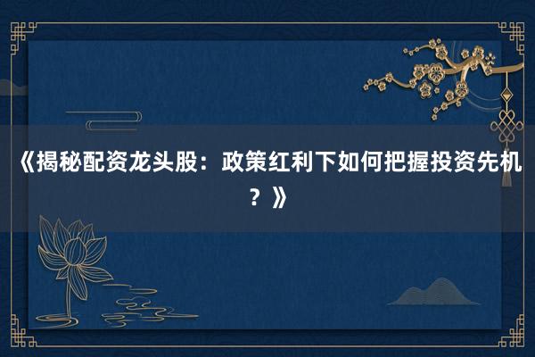 《揭秘配资龙头股：政策红利下如何把握投资先机？》