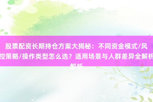 股票配资长期持仓方案大揭秘:不同资金模式/风控策略/操作类型怎么选?适用场景与人群差异全解析
