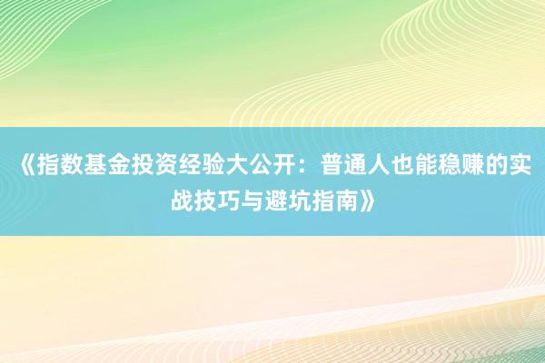 《指数基金投资经验大公开:普通人也能稳赚的实战技巧与避坑指南》