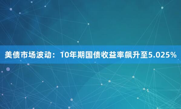 美债市场波动：10年期国债收益率飙升至5.025%