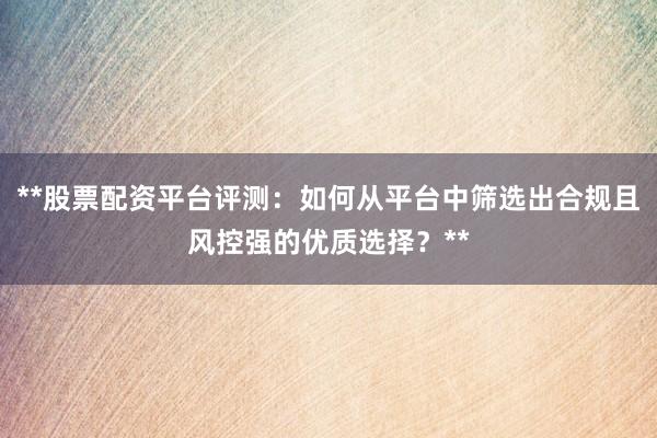 **股票配资平台评测：如何从平台中筛选出合规且风控强的优质选择？**