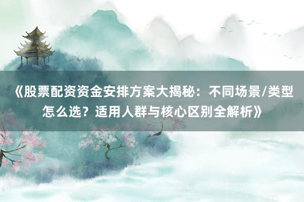《股票配资资金安排方案大揭秘：不同场景/类型怎么选？适用人群与核心区别全解析》