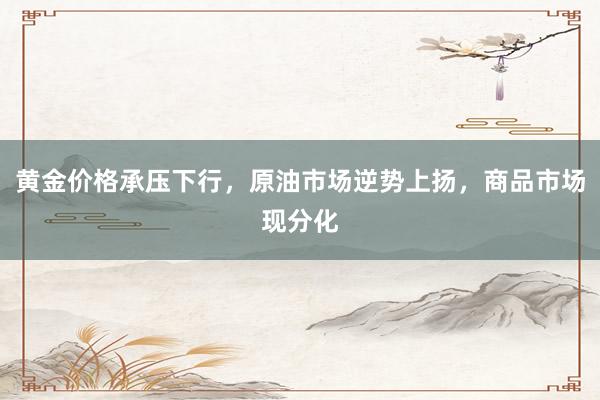 黄金价格承压下行，原油市场逆势上扬，商品市场现分化