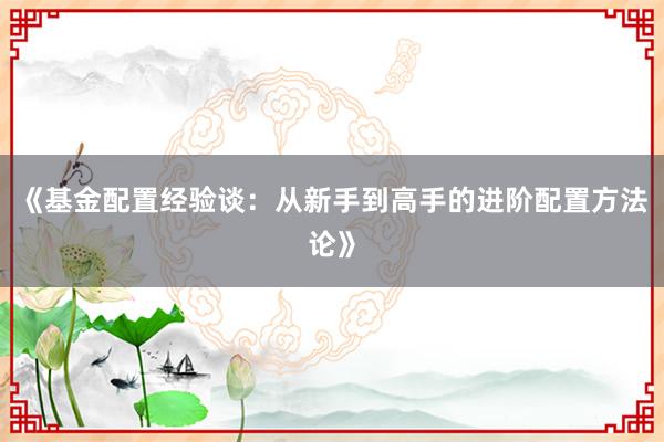《基金配置经验谈：从新手到高手的进阶配置方法论》