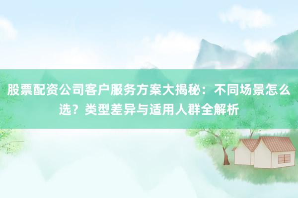 股票配资公司客户服务方案大揭秘：不同场景怎么选？类型差异与适用人群全解析