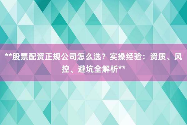 **股票配资正规公司怎么选？实操经验：资质、风控、避坑全解析**